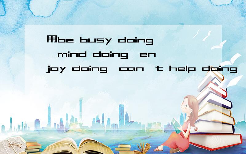 用be busy doing,mind doing,enjoy doing,can't help doing 一起造个句子怎么造